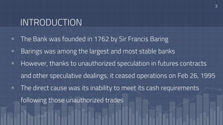 INTRODUCTION
▫ The Bank was founded in 1762 by Sir Francis Baring
▫ Barings was among the largest and most stable banks
▫ However, thanks to unauthorized speculation in futures contracts
and other speculative dealings, it ceased operations on Feb 26, 1995
▫ The direct cause was its inability to meet its cash requirements
following those unauthorized trades
3
 