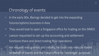Chronology of events
▫ In the early 90s, Barings decided to get into the expanding
futures/options business in Asia
▫ They would look to open a Singapore office for trading on the SIMEX.
▫ Leeson requested to set-up the accounting and settlement
functions there and direct trading floor operations
▫ His request was granted and initially, he could only execute trades
on behalf of clients and the Tokyo office for "arbitrage" purposes
4
 