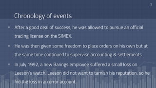 Chronology of events
▫ After a good deal of success, he was allowed to pursue an official
trading license on the SIMEX.
▫ He was then given some freedom to place orders on his own but at
the same time continued to supervise accounting & settlements
▫ In July 1992, a new Barings employee suffered a small loss on
Leeson’s watch. Leeson did not want to tarnish his reputation, so he
hid the loss in an error account.
5
 