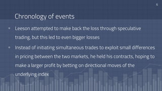 Chronology of events
▫ Leeson attempted to make back the loss through speculative
trading, but this led to even bigger losses
▫ Instead of initiating simultaneous trades to exploit small differences
in pricing between the two markets, he held his contracts, hoping to
make a larger profit by betting on directional moves of the
underlying index
6
 