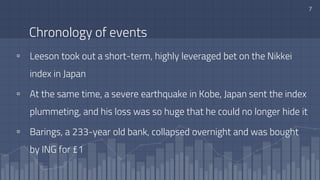 Chronology of events
▫ Leeson took out a short-term, highly leveraged bet on the Nikkei
index in Japan
▫ At the same time, a severe earthquake in Kobe, Japan sent the index
plummeting, and his loss was so huge that he could no longer hide it
▫ Barings, a 233-year old bank, collapsed overnight and was bought
by ING for £1
7
 