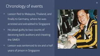 Chronology of events
8
▫ Leeson fled to Malaysia, Thailand, and
finally to Germany, where he was
arrested and extradited to Singapore
▫ He plead guilty to two counts of
deceiving bank auditors and cheating
the SIMEX
▫ Leeson was sentenced to six and a half
years of prison in Singapore
 