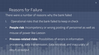 Reasons for Failure
There were a number of reasons why the bank failed
I. Operational risks that the bank failed to keep in check
▫ People risk: Incompetency or wrong posting of personnel as well as
misuse of power like Leeson
▫ Process-related risks: Possibilities of errors in information
processing, data transmission, data retrieval, and inaccuracy of
result or output.
9
 