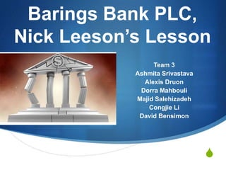 Barings Bank PLC,
Nick Leeson’s Lesson
                 Team 3
            Ashmita Srivastava
              Alexis Druon
             Dorra Mahbouli
            Majid Salehizadeh
                Congjie Li
             David Bensimon




                                 S
 