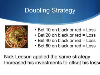 Doubling Strategy

              •   Bet 10 on black or red = Loss
              •   Bet 20 on black or red = Loss
              •   Bet 40 on black or red = Loss
              •   Bet 80 on black or red = Loss

Nick Leeson applied the same strategy:
Increased his investments to offset his losse
 