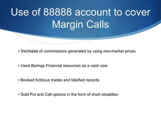 Use of 88888 account to cover
         Margin Calls

 • Increase of commissions generated by using non-market prices


 • Used Barings Financial resources as a cash cow


 • Booked fictitious trades and falsified records


 • Sold Put and Call options in the form of short straddles
 