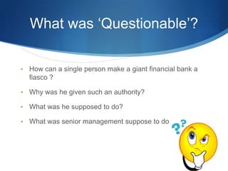 What was ‘Questionable’?

•   How can a single person make a giant financial bank a
    fiasco ?

•   Why was he given such an authority?

•   What was he supposed to do?

•   What was senior management suppose to do?
 