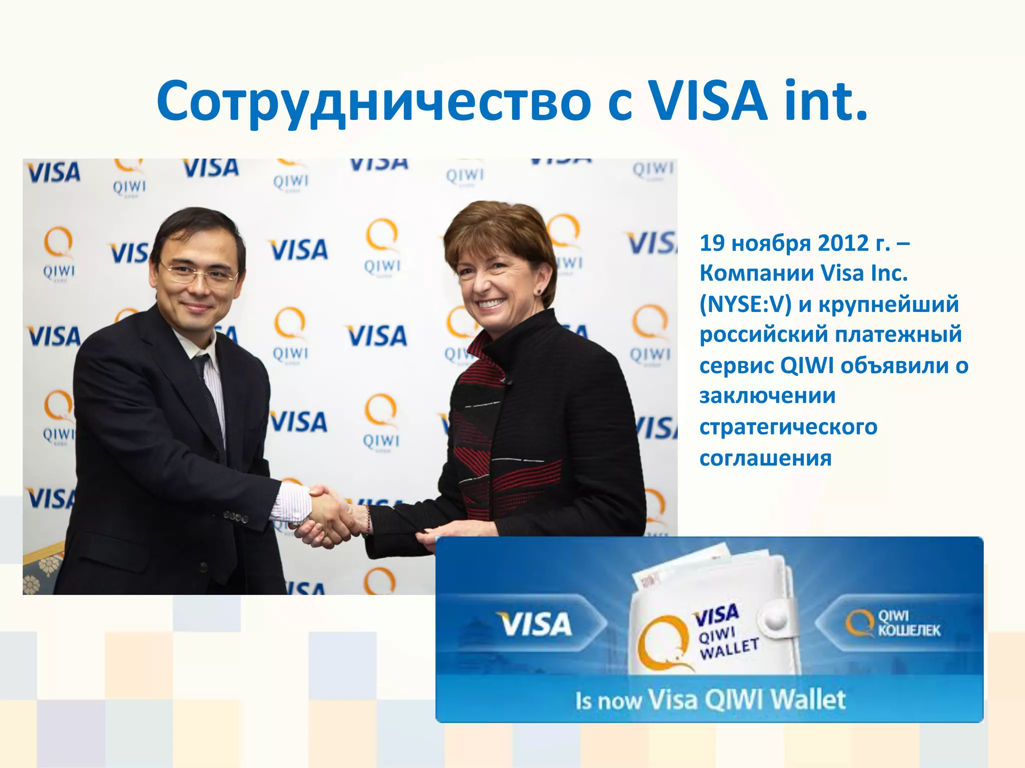 Сотрудничество	
  с	
  VISA	
  int.	
  	
  

                               19	
  ноября	
  2012	
  г.	
  –	
  
                               Компании	
  Visa	
  Inc.	
  
                               (NYSE:V)	
  и	
  крупнейший	
  
                               российский	
  платежный	
  
                               сервис	
  QIWI	
  объявили	
  о	
  
                               заключении	
  
                               стратегического	
  
                               соглашения	
  
 