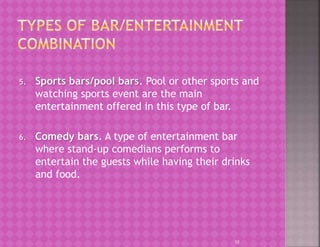 5. Sports bars/pool bars. Pool or other sports and
watching sports event are the main
entertainment offered in this type of bar.
6. Comedy bars. A type of entertainment bar
where stand-up comedians performs to
entertain the guests while having their drinks
and food.
10
 