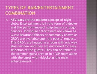 7. KTV bars are the modern concept of night
clubs. Entertainment is in the form of videoke
and live performancesof strip teasers or gogo
dancers. Individual entertainers are known as
Guest Relation Officers or commonly known as
GRO’s are available upon the guests’ request.
This GRO’s are housed in a room with one way
glass window and they are numbered for easy
selection of the guests. They can be tabled in
the common guest area or in a VIP room alone
with the guest with videoke as the main
entertainment.
11
 
