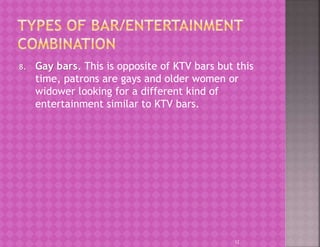 8. Gay bars. This is opposite of KTV bars but this
time, patrons are gays and older women or
widower looking for a different kind of
entertainment similar to KTV bars.
12
 
