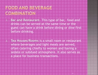 1. Bar and Restaurant. This type of bar, food and
drinks can be served at the same time or the
guest can have a drink before dining or dine first
before drinking.
2. Tea Houses/Rooms is a small room or restaurant
where beverages and light meals are served,
often catering chiefly to women and having a
sedate or subdued atmosphere. It also serves as
a place for business transactions.
13
 