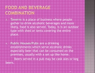 3. Taverns is a place of business where people
gather to drink alcoholic beverages and more
likely, food is also served. Today, is is an outdoor
type with shed or tents covering the entire
place.
4. Public Houses/Pubs are a drinking
establishments which serve alcoholic drinks
especially beer that can be consumed on the
premises, usually with a set up like home.
Beers served in a pub may be cask ales or keg
beers.
14
 