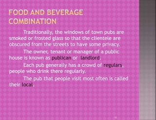 Traditionally, the windows of town pubs are
smoked or frosted glass so that the clientele are
obscured from the streets to have some privacy.
The owner, tenant or manager of a public
house is known as publican or landlord.
Each pub generally has a crowd of regulars,
people who drink there regularly.
The pub that people visit most often is called
their local.
15
 
