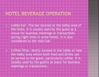 1. Lobby bar. The bar located at the lobby area of
the hotel, it is usually used by the guest as a
venue for business meetings or transactions
during night time.in some hotels, it is also
considered as the main bar.
2. Coffee Shop. Mostly located in the lobby or near
the lobby area where both food and drinks can
be served to the guest, particularly coffee. It is
usually used by the guests as place for business
meetings or transactions.
17
 