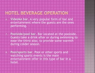 6. Videoke bar. A very popular form of bar and
entertainment where the guests are the ones
performing.
7. Poolside/pool bar. Bar located at the poolside.
Guests take a drink after or during swimming to
ease the thirst also, to provide some warmth
during colder season.
8. Pool/sports bar. Pool or other sports and
watching sports events is the main
entertainment offer in this type of bar in a
hotel.
19
 