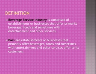  Beverage Service Industry is comprised of
establishments or businesses that offer primarily
beverage, foods and sometimes with
entertainment and other services.
 Bars are establishments or businesses that
primarily offer beverages, foods and sometimes
with entertainment and other services offer to its
customers.
2
 