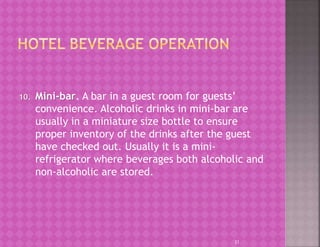 10. Mini-bar. A bar in a guest room for guests’
convenience. Alcoholic drinks in mini-bar are
usually in a miniature size bottle to ensure
proper inventory of the drinks after the guest
have checked out. Usually it is a mini-
refrigerator where beverages both alcoholic and
non-alcoholic are stored.
21
 