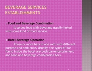  Food and Beverage Combination
It serves food with beverage usually linked
with some kind of food service.
 Hotel Beverage Operation
Three or more bars in one roof with different
purpose and ambience. Usually, the types of bar
found inside the hotel are both bar-entertainment
and food and beverage combination bars.
4
 