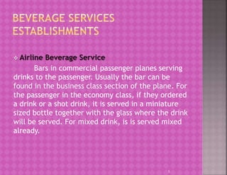  Airline Beverage Service
Bars in commercial passenger planes serving
drinks to the passenger. Usually the bar can be
found in the business class section of the plane. For
the passenger in the economy class, if they ordered
a drink or a shot drink, it is served in a miniature
sized bottle together with the glass where the drink
will be served. For mixed drink, is is served mixed
already.
5
 