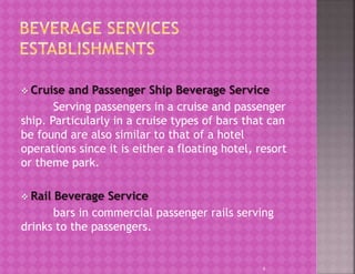  Cruise and Passenger Ship Beverage Service
Serving passengers in a cruise and passenger
ship. Particularly in a cruise types of bars that can
be found are also similar to that of a hotel
operations since it is either a floating hotel, resort
or theme park.
 Rail Beverage Service
bars in commercial passenger rails serving
drinks to the passengers.
6
 