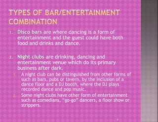 1. Disco bars are where dancing is a form of
entertainment and the guest could have both
food and drinks and dance.
2. Night clubs are drinking, dancing and
entertainment venue which do its primary
business after dark.
1. A night club can be distinguished from other forms of
such as bars, pubs or tavern, by the inclusion of a
dance floor and a DJ booth, where the DJ plays
recorded dance and pop music.
2. Some night clubs have other form of entertainment
such as comedians, “go-go” dancers, a floor show or
strippers.
8
 