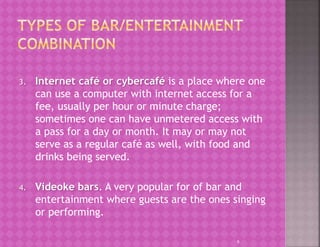 3. Internet café or cybercafé is a place where one
can use a computer with internet access for a
fee, usually per hour or minute charge;
sometimes one can have unmetered access with
a pass for a day or month. It may or may not
serve as a regular café as well, with food and
drinks being served.
4. Videoke bars. A very popular for of bar and
entertainment where guests are the ones singing
or performing.
9
 