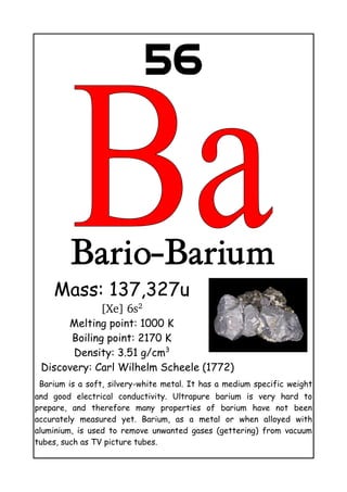 56
Bario-Barium
Mass: 137,327u
[Xe] 6s2
Melting point: 1000 K
Boiling point: 2170 K
Density: 3.51 g/cm3
Discovery: Carl Wilhelm Scheele (1772)
Barium is a soft, silvery-white metal. It has a medium specific weight
and good electrical conductivity. Ultrapure barium is very hard to
prepare, and therefore many properties of barium have not been
accurately measured yet. Barium, as a metal or when alloyed with
aluminium, is used to remove unwanted gases (gettering) from vacuum
tubes, such as TV picture tubes.
 