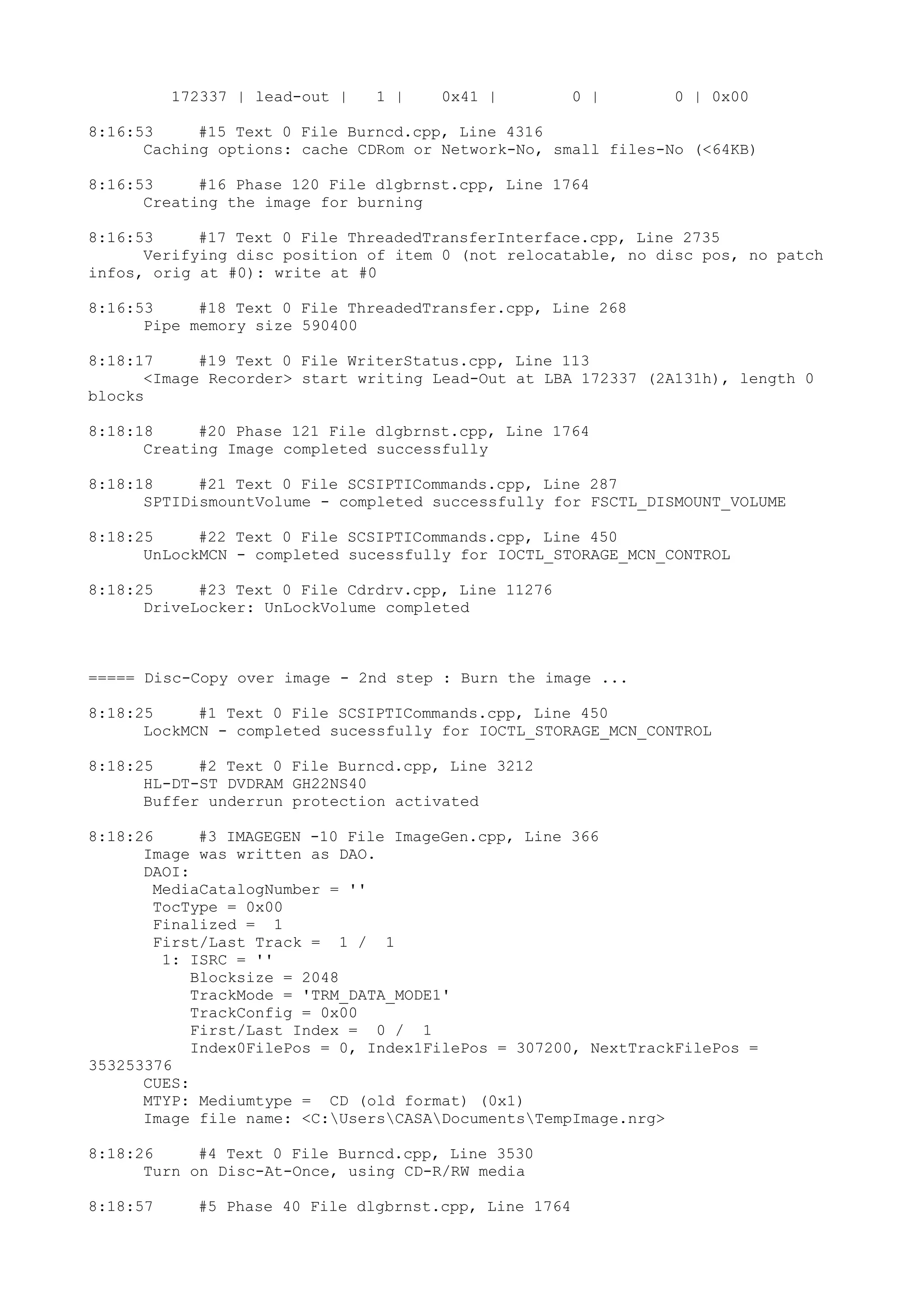 172337 | lead-out | 1 | 0x41 | 0 | 0 | 0x00
8:16:53 #15 Text 0 File Burncd.cpp, Line 4316
Caching options: cache CDRom or Network-No, small files-No (<64KB)
8:16:53 #16 Phase 120 File dlgbrnst.cpp, Line 1764
Creating the image for burning
8:16:53 #17 Text 0 File ThreadedTransferInterface.cpp, Line 2735
Verifying disc position of item 0 (not relocatable, no disc pos, no patch
infos, orig at #0): write at #0
8:16:53 #18 Text 0 File ThreadedTransfer.cpp, Line 268
Pipe memory size 590400
8:18:17 #19 Text 0 File WriterStatus.cpp, Line 113
<Image Recorder> start writing Lead-Out at LBA 172337 (2A131h), length 0
blocks
8:18:18 #20 Phase 121 File dlgbrnst.cpp, Line 1764
Creating Image completed successfully
8:18:18 #21 Text 0 File SCSIPTICommands.cpp, Line 287
SPTIDismountVolume - completed successfully for FSCTL_DISMOUNT_VOLUME
8:18:25 #22 Text 0 File SCSIPTICommands.cpp, Line 450
UnLockMCN - completed sucessfully for IOCTL_STORAGE_MCN_CONTROL
8:18:25 #23 Text 0 File Cdrdrv.cpp, Line 11276
DriveLocker: UnLockVolume completed
===== Disc-Copy over image - 2nd step : Burn the image ...
8:18:25 #1 Text 0 File SCSIPTICommands.cpp, Line 450
LockMCN - completed sucessfully for IOCTL_STORAGE_MCN_CONTROL
8:18:25 #2 Text 0 File Burncd.cpp, Line 3212
HL-DT-ST DVDRAM GH22NS40
Buffer underrun protection activated
8:18:26 #3 IMAGEGEN -10 File ImageGen.cpp, Line 366
Image was written as DAO.
DAOI:
MediaCatalogNumber = ''
TocType = 0x00
Finalized = 1
First/Last Track = 1 / 1
1: ISRC = ''
Blocksize = 2048
TrackMode = 'TRM_DATA_MODE1'
TrackConfig = 0x00
First/Last Index = 0 / 1
Index0FilePos = 0, Index1FilePos = 307200, NextTrackFilePos =
353253376
CUES:
MTYP: Mediumtype = CD (old format) (0x1)
Image file name: <C:UsersCASADocumentsTempImage.nrg>
8:18:26 #4 Text 0 File Burncd.cpp, Line 3530
Turn on Disc-At-Once, using CD-R/RW media
8:18:57 #5 Phase 40 File dlgbrnst.cpp, Line 1764
 