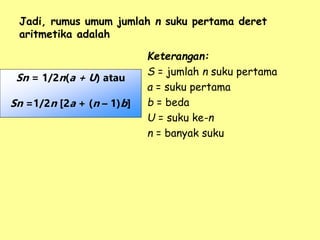 Jadi, rumus umum jumlah n suku pertama deret
aritmetika adalah
Keterangan:
S = jumlah n suku pertama
a = suku pertama
b = beda
U = suku ke-n
n = banyak suku
Sn = 1/2n(a + U) atau
Sn =1/2n [2a + (n – 1)b]
 