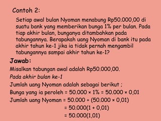 Contoh 2:
Setiap awal bulan Nyoman menabung Rp50.000,00 di
suatu bank yang memberikan bunga 1% per bulan. Pada
tiap akhir bulan, bunganya ditambahkan pada
tabungannya. Berapakah uang Nyoman di bank itu pada
akhir tahun ke-1 jika ia tidak pernah mengambil
tabungannya sampai akhir tahun ke-1?
Jawab:
Misalkan tabungan awal adalah Rp50.000,00.
Pada akhir bulan ke-1
Jumlah uang Nyoman adalah sebagai berikut ;
Bunga yang ia peroleh = 50.000 × 1% = 50.000 × 0,01
Jumlah uang Nyoman = 50.000 + (50.000 × 0,01)
= 50.000(1 + 0,01)
= 50.000(1,01)
 