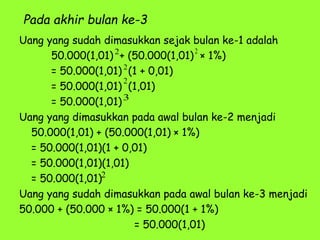Pada akhir bulan ke-3
Uang yang sudah dimasukkan sejak bulan ke-1 adalah
50.000(1,01) + (50.000(1,01) × 1%)
= 50.000(1,01) (1 + 0,01)
= 50.000(1,01) (1,01)
= 50.000(1,01)
Uang yang dimasukkan pada awal bulan ke-2 menjadi
50.000(1,01) + (50.000(1,01) × 1%)
= 50.000(1,01)(1 + 0,01)
= 50.000(1,01)(1,01)
= 50.000(1,01)
Uang yang sudah dimasukkan pada awal bulan ke-3 menjadi
50.000 + (50.000 × 1%) = 50.000(1 + 1%)
= 50.000(1,01)
2
2
2
3
2
2
 