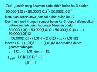 Jadi, jumlah uang Nyoman pada akhir bulan ke-3 adalah
50.000(1,01) + 50.000(1,01) + 50.000(1,01)
Demikian seterusnya, sampai akhir bulan ke-12.
Dari hasil perhitungan sampai bulan ke-3, dapat disimpulkan
bahwa jumlah uang tabungan Nyoman adalah
50.000(1,01) + 50.000(1,01)2 + 50.000(1,01)3 + ... +
50.000(1,01)12
= 50.000{1,01 + (1,01)2 + (1,01)3 + ... + (1,01)12}
Deret 1,01 + (1,01)2 + ... + (1,01)12 merupakan deret
geometridengan
a = 1,01, r = 1,01, dan n = 12.
2 3
12
1
01
,
1
1
)
01
,
1
((
01
,
1 12


S =
 