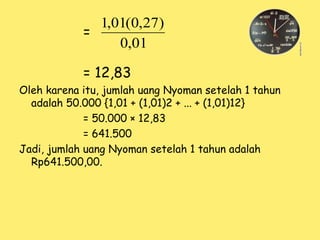 =
= 12,83
Oleh karena itu, jumlah uang Nyoman setelah 1 tahun
adalah 50.000 {1,01 + (1,01)2 + ... + (1,01)12}
= 50.000 × 12,83
= 641.500
Jadi, jumlah uang Nyoman setelah 1 tahun adalah
Rp641.500,00.
01
,
0
)
27
,
0
(
01
,
1
 
