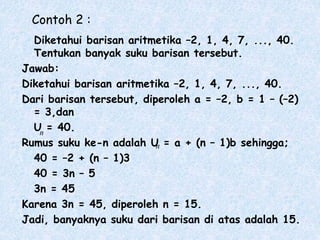 Contoh 2 :
Diketahui barisan aritmetika –2, 1, 4, 7, ..., 40.
Tentukan banyak suku barisan tersebut.
Jawab:
Diketahui barisan aritmetika –2, 1, 4, 7, ..., 40.
Dari barisan tersebut, diperoleh a = –2, b = 1 – (–2)
= 3,dan
U = 40.
Rumus suku ke-n adalah U = a + (n – 1)b sehingga;
40 = –2 + (n – 1)3
40 = 3n – 5
3n = 45
Karena 3n = 45, diperoleh n = 15.
Jadi, banyaknya suku dari barisan di atas adalah 15.
n
n
 