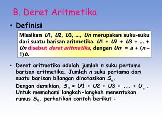 B. Deret Aritmetika
• Definisi
• Deret aritmetika adalah jumlah n suku pertama
barisan aritmetika. Jumlah n suku pertama dari
suatu barisan bilangan dinotasikan S .
Dengan demikian, S = U1 + U2 + U3 + ... + U .
Untuk memahami langkah-langkah menentukan
rumus S , perhatikan contoh berikut :
Misalkan U1, U2, U3, ..., Un merupakan suku-suku
dari suatu barisan aritmetika. U1 + U2 + U3 + ... +
Un disebut deret aritmetika, dengan Un = a + (n –
1)b.
n
n
n
n
 