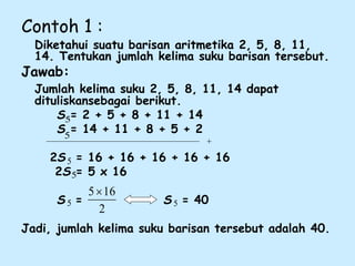 Contoh 1 :
Diketahui suatu barisan aritmetika 2, 5, 8, 11,
14. Tentukan jumlah kelima suku barisan tersebut.
Jawab:
Jumlah kelima suku 2, 5, 8, 11, 14 dapat
dituliskansebagai berikut.
S = 2 + 5 + 8 + 11 + 14
S = 14 + 11 + 8 + 5 + 2
2S = 16 + 16 + 16 + 16 + 16
2S = 5 x 16
S = S = 40
Jadi, jumlah kelima suku barisan tersebut adalah 40.
5
5
5
5 5
5
2
16
5
 