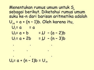 Menentukan rumus umum untuk S
sebagai berikut. Diketahui rumus umum
suku ke-n dari barisan aritmetika adalah
U = a + (n – 1)b. Oleh karena itu,
U = a = a
U = a + b = U – (a – 2)b
U = a + 2b = U – (n – 3)b
. . .
. . .
. . .
U = a + (n – 1)b = U
n
n
1
2
3
n
n
n n
 