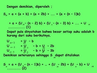 Dengan demikian, diperoleh ;
S = a + (a + b) + (a + 2b) + ... + (a + (n – 1)b)
= a + (U – (n – 2) b) + (U – (n – 3) b) + ... + U
............ (1)
Dapat pula dinyatakan bahwa besar setiap suku adalah b
kurang dari suku berikutnya.
U = U – b
U = U – b = U – 2b
U = U – b = U – 3b
Demikian seterusnya sehingga S dapat dituliskan
S = a + (U – (n – 1)b) + … + (U – 2b) + (U – b) + U
.......... (2)
n
n
n n
1

n
1

n
2

n
2

n
3

n
n
n
n
n
n n n n
n
 