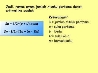 Jadi, rumus umum jumlah n suku pertama deret
aritmetika adalah
Keterangan:
S = jumlah n suku pertama
a = suku pertama
b = beda
U = suku ke-n
n = banyak suku
Sn = 1/2n(a + U) atau
Sn =1/2n [2a + (n – 1)b]
 