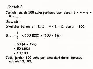 Contoh 2:
Carilah jumlah 100 suku pertama dari deret 2 + 4 + 6 +
8 +....
Jawab:
Diketahui bahwa a = 2, b = 4 – 2 = 2, dan n = 100.
S = x 100 {2(2) + (100 – 1)2}
= 50 {4 + 198}
= 50 (202)
= 10.100
Jadi, jumlah 100 suku pertama dari deret tersebut
adalah 10.100.
100
2
1
 