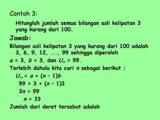 Contoh 3:
Hitunglah jumlah semua bilangan asli kelipatan 3
yang kurang dari 100.
Jawab:
Bilangan asli kelipatan 3 yang kurang dari 100 adalah
3, 6, 9, 12, ..., 99 sehingga diperoleh
a = 3, b = 3, dan U = 99.
Terlebih dahulu kita cari n sebagai berikut ;
U = a + (n – 1)b
99 = 3 + (n – 1)3
3n = 99
n = 33
Jumlah dari deret tersebut adalah
n
n
 