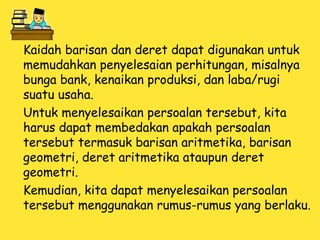 Kaidah barisan dan deret dapat digunakan untuk
memudahkan penyelesaian perhitungan, misalnya
bunga bank, kenaikan produksi, dan laba/rugi
suatu usaha.
Untuk menyelesaikan persoalan tersebut, kita
harus dapat membedakan apakah persoalan
tersebut termasuk barisan aritmetika, barisan
geometri, deret aritmetika ataupun deret
geometri.
Kemudian, kita dapat menyelesaikan persoalan
tersebut menggunakan rumus-rumus yang berlaku.
 