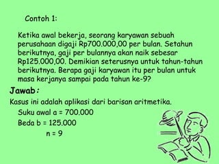 Contoh 1:
Ketika awal bekerja, seorang karyawan sebuah
perusahaan digaji Rp700.000,00 per bulan. Setahun
berikutnya, gaji per bulannya akan naik sebesar
Rp125.000,00. Demikian seterusnya untuk tahun-tahun
berikutnya. Berapa gaji karyawan itu per bulan untuk
masa kerjanya sampai pada tahun ke-9?
Jawab:
Kasus ini adalah aplikasi dari barisan aritmetika.
Suku awal a = 700.000
Beda b = 125.000
n = 9
 