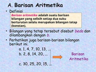 A. Barisan Aritmetika
• Definisi
• Bilangan yang tetap tersebut disebut beda dan
dilambangkan dengan b.
• Perhatikan juga barisan-barisan bilangan
berikut ini.
a. 1, 4, 7, 10, 13, ...
b. 2, 8, 14, 20, ... Barisan
Aritmetika
c. 30, 25, 20, 15, ...
Barisan aritmetika adalah suatu barisan
bilangan yang selisih setiap dua suku
berturutan selalu merupakan bilangan tetap
(konstan).
 