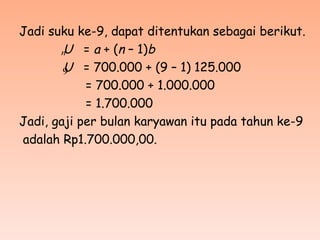 Jadi suku ke-9, dapat ditentukan sebagai berikut.
U = a + (n – 1)b
U = 700.000 + (9 – 1) 125.000
= 700.000 + 1.000.000
= 1.700.000
Jadi, gaji per bulan karyawan itu pada tahun ke-9
adalah Rp1.700.000,00.
n
9
 