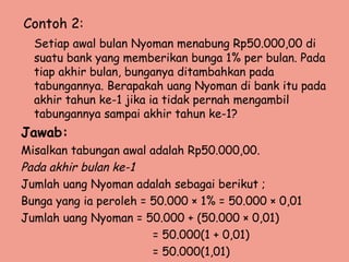 Contoh 2:
Setiap awal bulan Nyoman menabung Rp50.000,00 di
suatu bank yang memberikan bunga 1% per bulan. Pada
tiap akhir bulan, bunganya ditambahkan pada
tabungannya. Berapakah uang Nyoman di bank itu pada
akhir tahun ke-1 jika ia tidak pernah mengambil
tabungannya sampai akhir tahun ke-1?
Jawab:
Misalkan tabungan awal adalah Rp50.000,00.
Pada akhir bulan ke-1
Jumlah uang Nyoman adalah sebagai berikut ;
Bunga yang ia peroleh = 50.000 × 1% = 50.000 × 0,01
Jumlah uang Nyoman = 50.000 + (50.000 × 0,01)
= 50.000(1 + 0,01)
= 50.000(1,01)
 