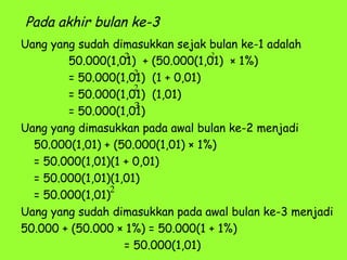 Pada akhir bulan ke-3
Uang yang sudah dimasukkan sejak bulan ke-1 adalah
50.000(1,01) + (50.000(1,01) × 1%)
= 50.000(1,01) (1 + 0,01)
= 50.000(1,01) (1,01)
= 50.000(1,01)
Uang yang dimasukkan pada awal bulan ke-2 menjadi
50.000(1,01) + (50.000(1,01) × 1%)
= 50.000(1,01)(1 + 0,01)
= 50.000(1,01)(1,01)
= 50.000(1,01)
Uang yang sudah dimasukkan pada awal bulan ke-3 menjadi
50.000 + (50.000 × 1%) = 50.000(1 + 1%)
= 50.000(1,01)
2
2
2
3
2
2
 