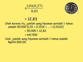 =
= 12,83
Oleh karena itu, jumlah uang Nyoman setelah 1 tahun
adalah 50.000 {1,01 + (1,01)2 + ... + (1,01)12}
= 50.000 × 12,83
= 641.500
Jadi, jumlah uang Nyoman setelah 1 tahun adalah
Rp641.500,00.
01
,
0
)
27
,
0
(
01
,
1
 