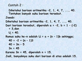 Contoh 2 :
Diketahui barisan aritmetika –2, 1, 4, 7, ..., 40.
Tentukan banyak suku barisan tersebut.
Jawab:
Diketahui barisan aritmetika –2, 1, 4, 7, ..., 40.
Dari barisan tersebut, diperoleh a = –2, b = 1 – (–2)
= 3,dan
U = 40.
Rumus suku ke-n adalah U = a + (n – 1)b sehingga;
40 = –2 + (n – 1)3
40 = 3n – 5
3n = 45
Karena 3n = 45, diperoleh n = 15.
Jadi, banyaknya suku dari barisan di atas adalah 15.
n
n
 